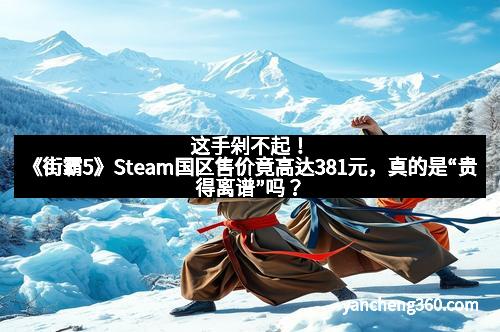 这手剁不起！《街霸5》Steam国区售价竟高达381元，真的是“贵得离谱”吗？