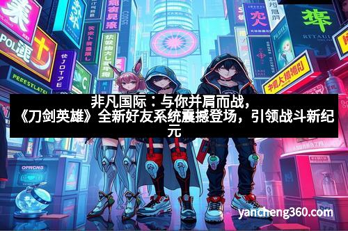 非凡国际：与你并肩而战，《刀剑英雄》全新好友系统震撼登场，引领战斗新纪元